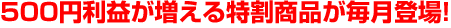 500円利益が増える特割商品が毎月登場!