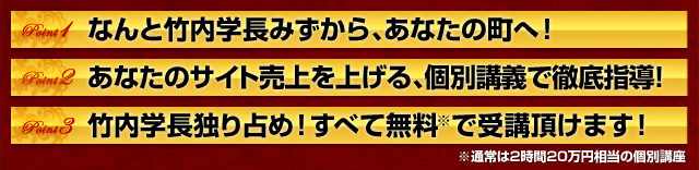 なんと竹内学長みずから、あなたの町へ！あなたのサイト売上を上げる、個別講義で徹底指導！竹内学長独り占め！すべて無料※で受講頂けます！