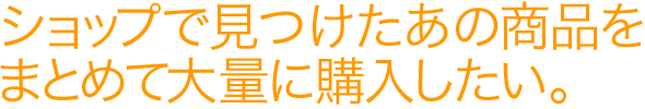 ショップで見つけたあの商品をまとめて大量に購入したい。