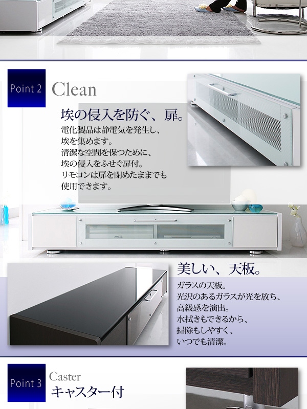 電化製品は静電気を発生し、埃を集めます。清潔な空間を保つために、埃の侵入をふせぐ扉付。リモコンは扉を閉めたままでも使用できます。ガラスの天板。光沢のあるガラスが光を放ち、高級感を演出。水拭きもできるから、掃除もしやすく、いつでも清潔。