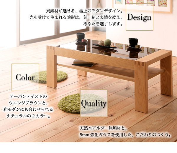 Design美しい輝きのガラス天板×天然木の格子細工。異素材が魅せる、極上のモダンデザイン。光を受けて生まれる陰影は、刻一刻と表情を変え、あなたを魅了します。Colorカラーは、アーバンテイストのダークブラウンと、和モダンにも合わせられるナチュラルの2カラー。古くから高級家具材として使用されるホワイトアッシュ無垢材と、5mm強化ガラスを使用した、こだわりのつくり。