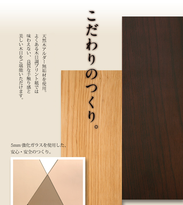 古くから高級家具材として使用される、天然木ホワイトアッシュ無垢材を使用。よくある木目調プリント紙では味わえない、良質な手触り感と美しい木目をご堪能いただけます。5mm強化ガラスを使用した、安心・安全のつくり。