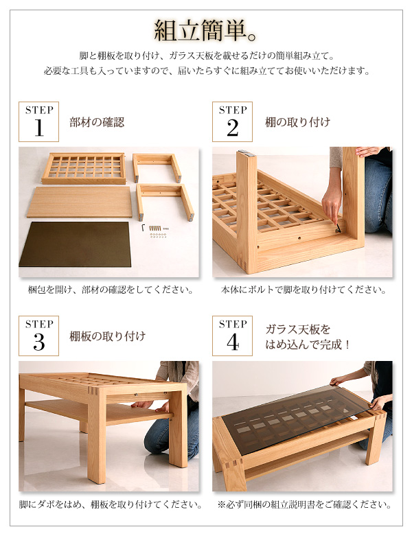 「組立簡単」脚と棚板を取り付け、ガラス天板を載せるだけの簡単組み立て。必要な工具も入っていますので、届いたらすぐに組み立ててお使いいただけます。(1)梱包を開け、部材の確認をしてください。(2)本体にボルトで脚を取り付けてください。(3)脚にダボをはめ、棚板を取り付けてください。(4)ガラス天板をはめ込んで完成!※必ず同梱の組立説明書をご確認ください。