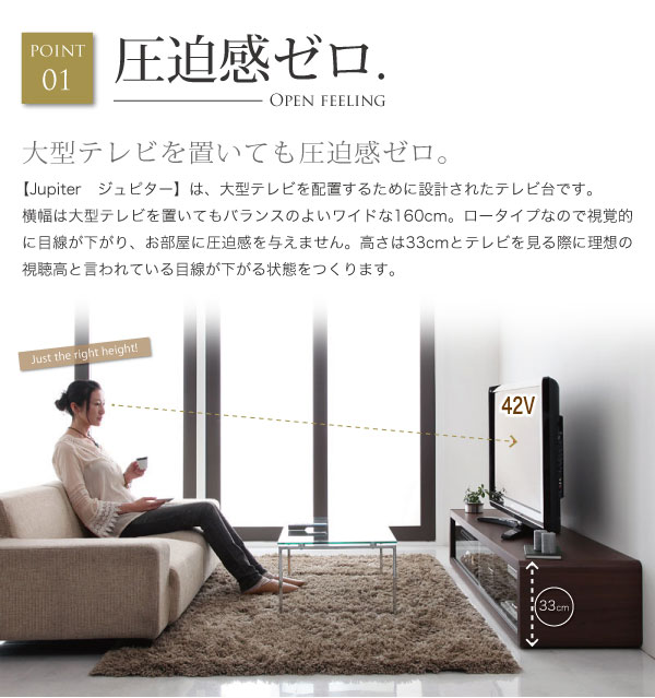 【Jupiter ジュピター】は、大型テレビを配置するために設計されたテレビ台です。横幅は大型テレビを置いてもバランスのよいワイドな160cm。ロータイプなので視覚的に目線が下がり、お部屋に圧迫感を与えません。高さ33cmとテレビを見る際に理想の視聴高と言われている目線が下がる状態をつくります。