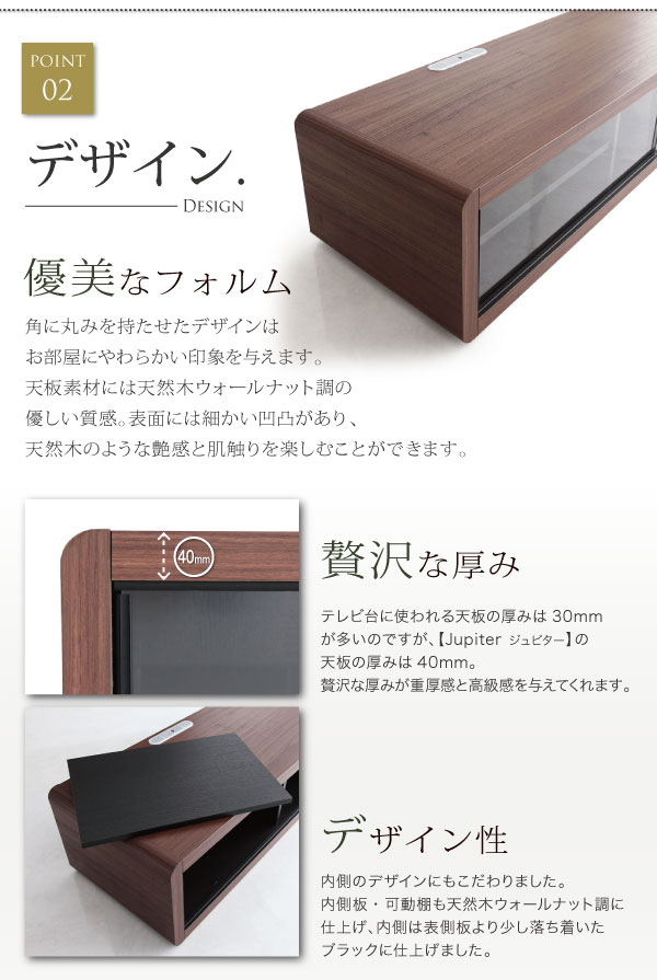 角に丸みを持たせたデザインはお部屋にやわらかい印象を与えます。天板には温かみのある天然木ウォールナットの風合いを再現しました。天板の厚みが重厚感と高級感を与えます。内側のデザインにもこだわりました。内側板・可動棚にも天然木ウォールナットのような風合いを感じます。色は、外側より落ち着いたブラックに。