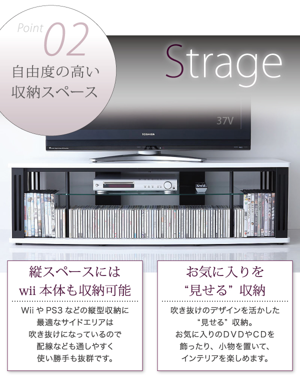 縦スペースにはWii本体も収納可能。WiiやPS3などの縦型収納に最適なサイドエリアは吹き抜けになっているので、配線などもしやすく使い勝手も抜群です。また吹き抜けのデザインを活かした“見せる収納。お気に入りのDVDやCDを飾ったり、小物を置いてインテリアを楽しめます。