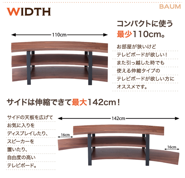 伸縮自在可能なテレビボード。横幅はコンパクトに使える110cm。2段目と3段目は左右に天板を広げて最大142cmに。お気に入りをディスプレイしたり、スピーカーを置いたり、自由度の高いテレビボード。