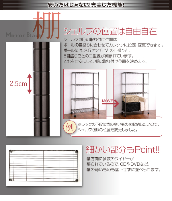 棚の位置は自由自在!棚の取り付け位置はポールの目盛りに合わせて設定・変更可能!ポールには、2.5センチごとの目盛りと、5目盛りごとの二重線が刻まれています。これを目安にして、棚の取り付け位置を決めます。幅方向に多数のワイヤーが張られているので、CDやDVDなど、幅の薄いものも落下せずに並べられます。