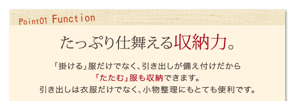 たっぷり仕舞える収納力。「掛ける」服だけでなく、引き出しが備え付けだから「たたむ」服も収納できます。引き出しは衣服だけでなく、小物整理にもとても便利です。