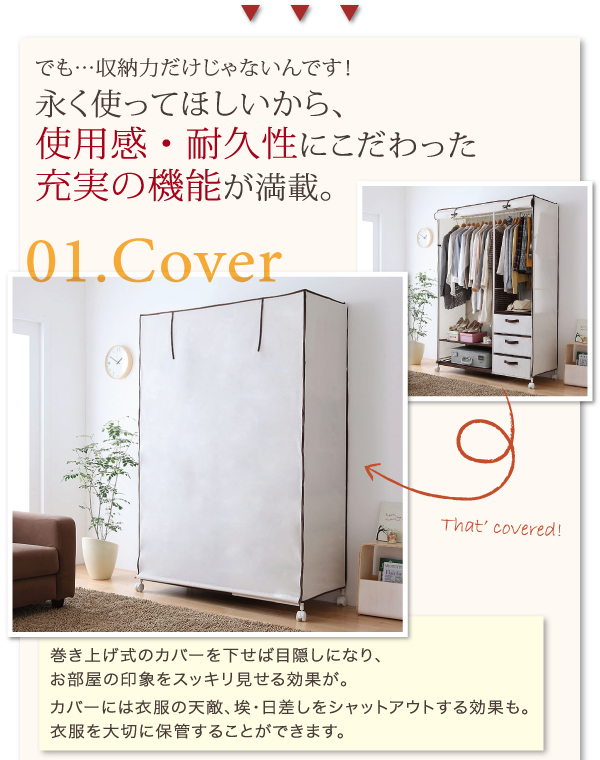 でも・・・収納力だけじゃないんです!永く使ってほしいから、使用感・耐久性にこだわった充実の機能が満載。巻き上げ式のカバーを下せば目隠しになり、お部屋の印象をスッキリ見せる効果が。カバーには衣服の天敵、埃・日差しをシャットアウトする効果も。衣服を大切に保管することができます。