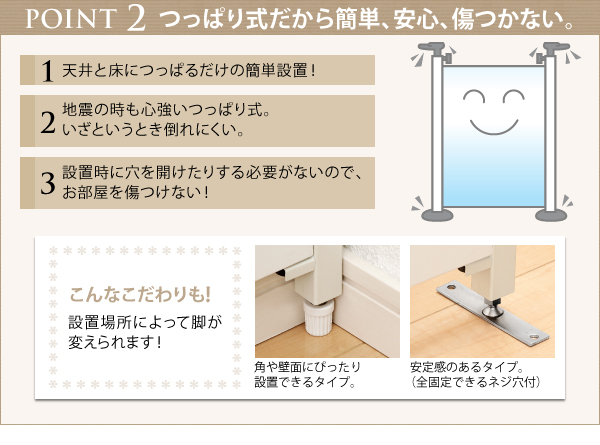 天井と床につっぱるだけの簡単設置!自信の時も心強いつっぱり式。いざというとき倒れにくいから安心。設置時に穴を開けたりする必要がないので、お部屋を傷つけない。