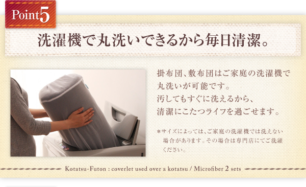 掛布団、敷布団、中掛けはご家庭での洗濯機で丸洗いが可能です。 汚れてもすぐに洗えるから、清潔にこたつライフを過ごせます。※サイズによっては、ご家庭の洗濯機では洗えない場合があります。その場合は専門店にてご洗濯ください。