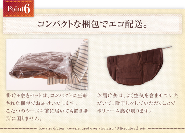 掛け+敷きセットは、コンパクトに圧縮された梱包でお届けいたします。 こたつのシーズン前に届いても置き場所に困りません。お届け後は、よく空気を含ませていただいて、陰干しをしていただくことでボリューム感が戻ります。