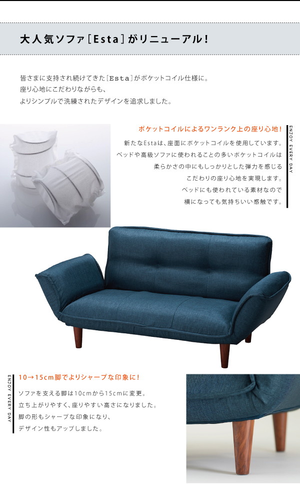 多くの支持を受けてきた【Esta】が、リニューアルによりさらに洗練された形に。座面にポケットコイルを使用しています。ベッドや高級ソファに使われることの多いポケットコイルは柔らかさの中にもしっかりとした反発を感じるこだわりの座り心地を実現します。ソファを支える脚は10cmから15cmに変更。立ち上がりやすく、座りやすい高さになりました。脚の形もシャープな印象になり、デザイン性もアップしました。