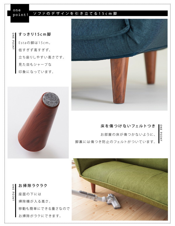 Estaの脚は15cm。低すぎず高すぎず、立ち座りしやすい高さです。見た目もシャープな印象になっています。お部屋の床が傷つかないように、脚裏には傷つき防止のフェルトがついています。座面の下には掃除機も楽に入る高さ。移動も簡単にできる重さなのでお掃除がラクにできます。