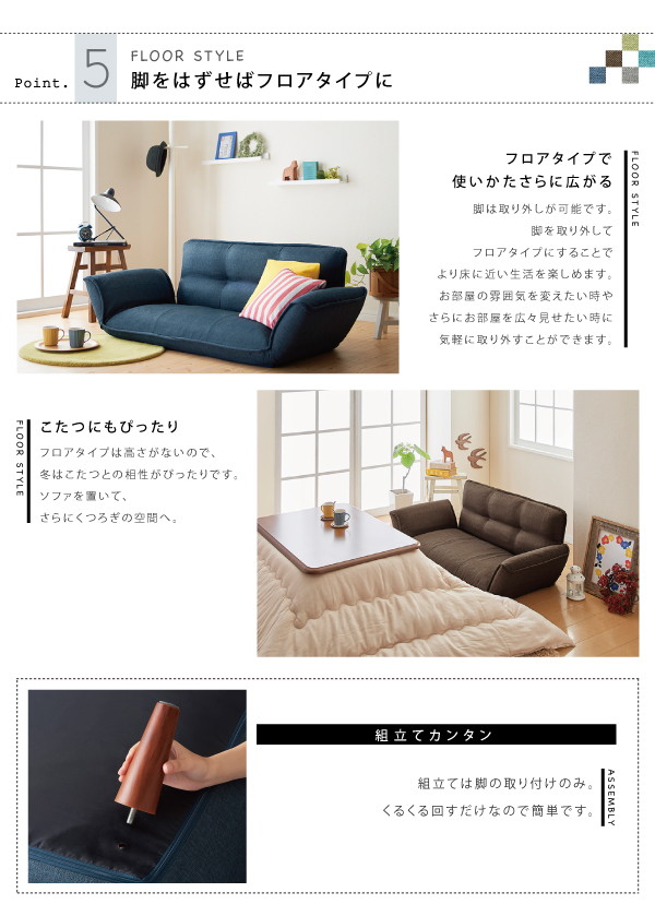 脚は取り外しが可能です。脚を取り外してフロアタイプにすることで、より床に近い生活を楽しめます。お部屋の雰囲気を変えたい時や、さらにお部屋を広々見せたい時に、気軽に取り外すことができます。フロアタイプは高さがないので、冬はこたつとの相性がぴったりです。ソファを置くいて、さらにくつろぎの空間へ。組立ては脚の取り付けのみ。くるくる回すだけなので簡単です。