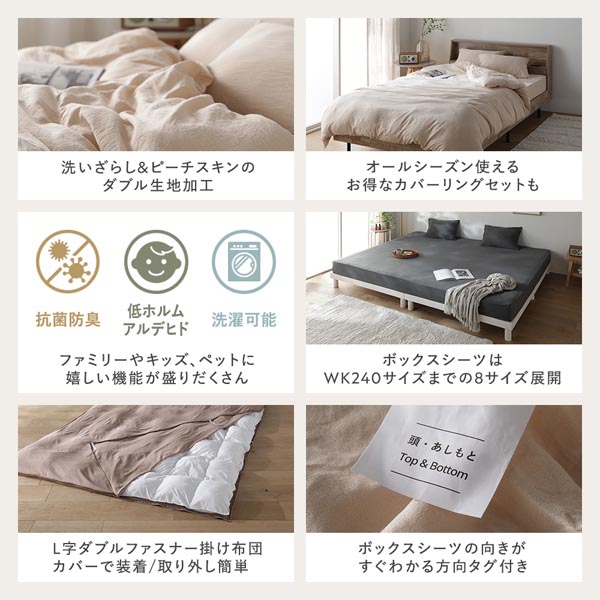 洗いざらし&ピーチスキンのダブル生地加工/オールシーズン使えるお得なカバーリングセットも/ファミリーやキッズ、ペットに嬉しい機能が盛りだくさん/ボックスシーツはWK240までの8サイズ展開/L字ダブルファスナー掛け布団カバーで装着/取り外し簡単/ボックスシーツの向きがすぐわかる方向タグ付き